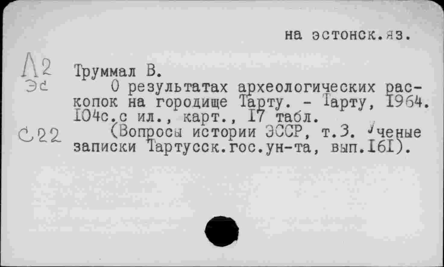 ﻿на эстонок.яз.
Л2
Эе
С22.
Труммал В.
О результатах археологических раскопок на городище Тарту. - Тарту, 1964. 1О4с.с ил., карт., І7 табл.
(Вопросы истории ЭССР, т.З. ^ченые записки Тартусск.гос.ун-та, вып.161).